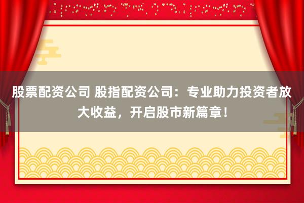 股票配资公司 股指配资公司：专业助力投资者放大收益，开启股市新篇章！