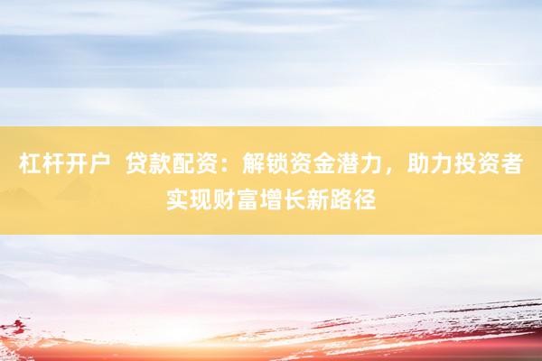 杠杆开户  贷款配资：解锁资金潜力，助力投资者实现财富增长新路径