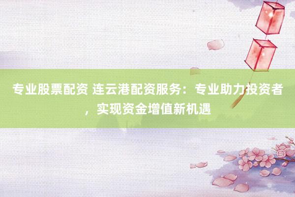 专业股票配资 连云港配资服务：专业助力投资者，实现资金增值新机遇