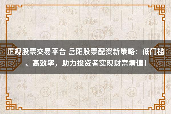 正规股票交易平台 岳阳股票配资新策略：低门槛、高效率，助力投资者实现财富增值！