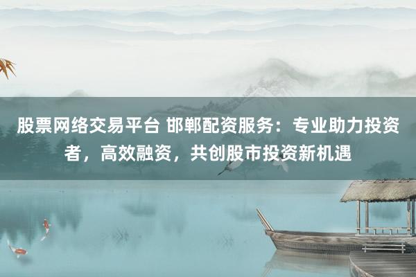 股票网络交易平台 邯郸配资服务：专业助力投资者，高效融资，共创股市投资新机遇