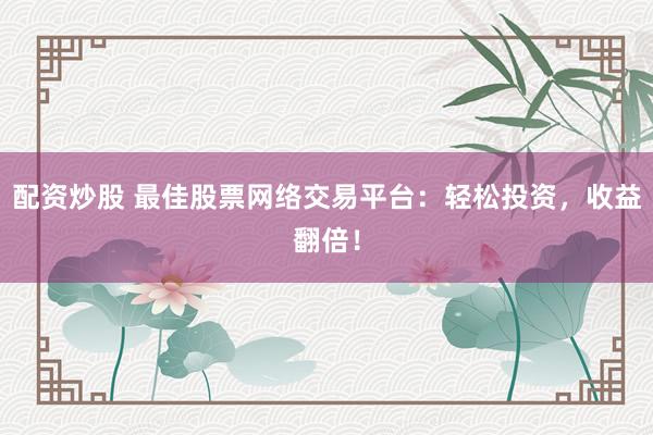 配资炒股 最佳股票网络交易平台：轻松投资，收益翻倍！