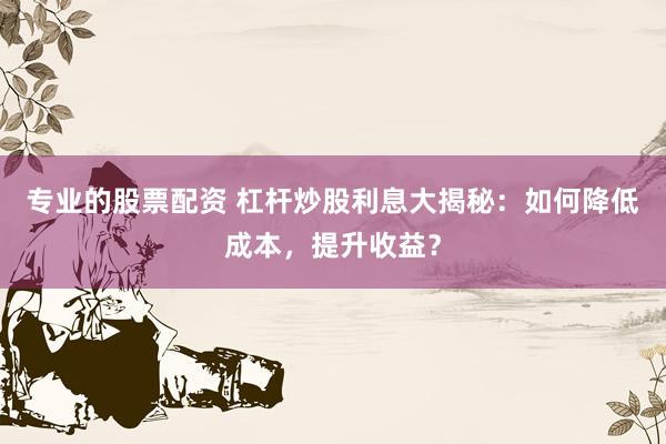 专业的股票配资 杠杆炒股利息大揭秘：如何降低成本，提升收益？