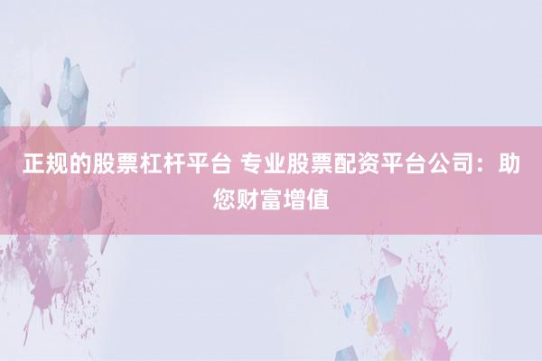 正规的股票杠杆平台 专业股票配资平台公司：助您财富增值