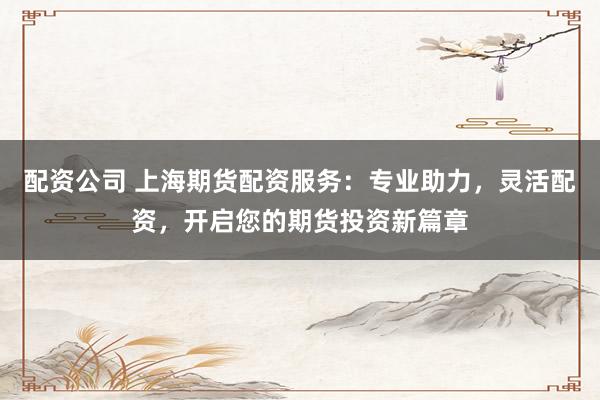 配资公司 上海期货配资服务：专业助力，灵活配资，开启您的期货投资新篇章