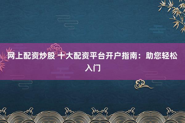 网上配资炒股 十大配资平台开户指南：助您轻松入门