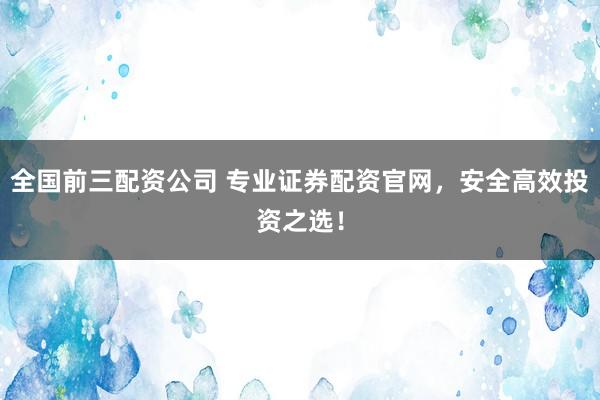 全国前三配资公司 专业证券配资官网，安全高效投资之选！