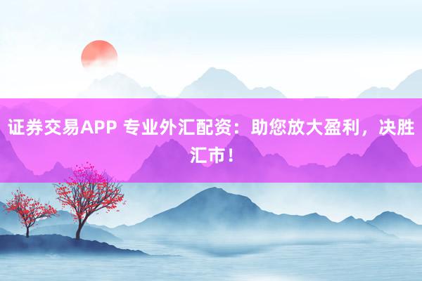 证券交易APP 专业外汇配资：助您放大盈利，决胜汇市！