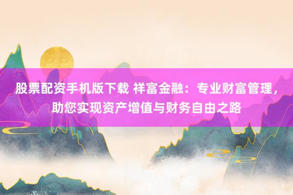 股票配资手机版下载 祥富金融：专业财富管理，助您实现资产增值与财务自由之路