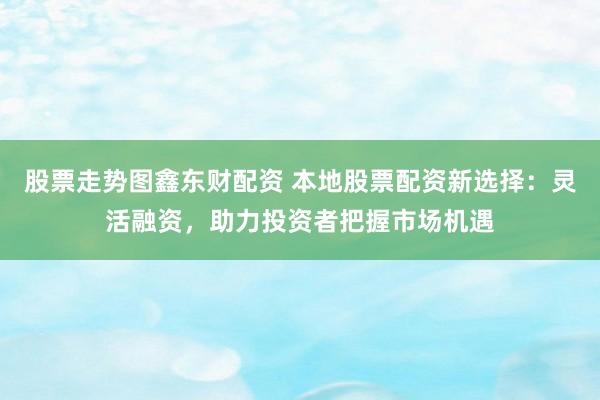 股票走势图鑫东财配资 本地股票配资新选择：灵活融资，助力投资者把握市场机遇