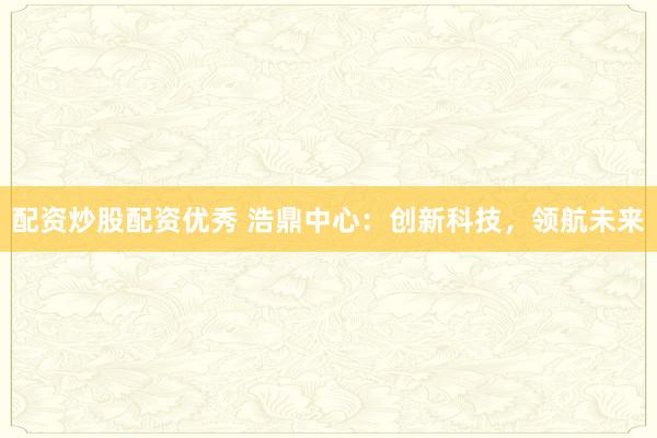 配资炒股配资优秀 浩鼎中心：创新科技，领航未来