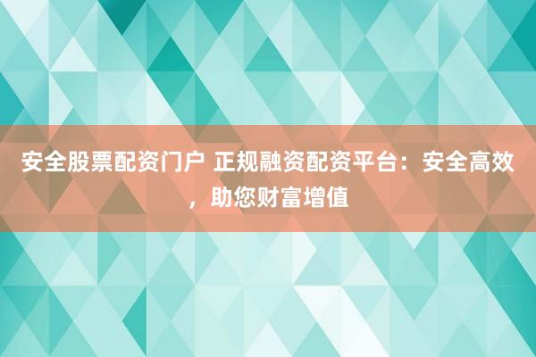 安全股票配资门户 正规融资配资平台：安全高效，助您财富增值