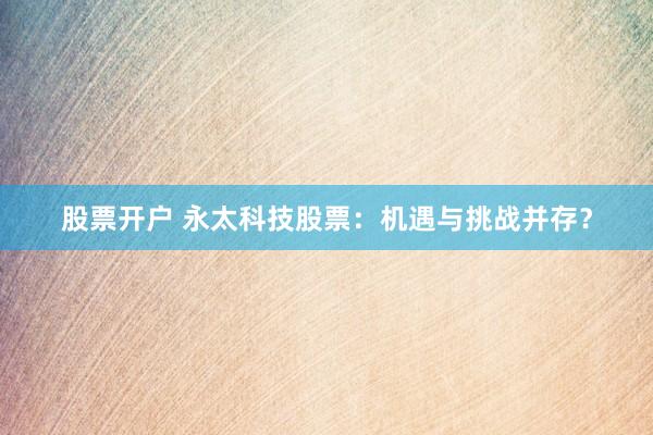 股票开户 永太科技股票：机遇与挑战并存？