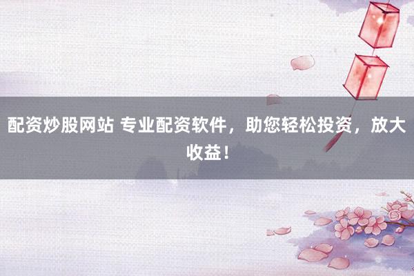 配资炒股网站 专业配资软件，助您轻松投资，放大收益！