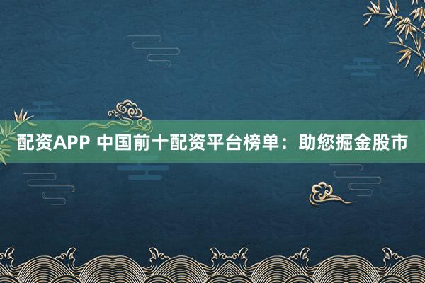 配资APP 中国前十配资平台榜单：助您掘金股市