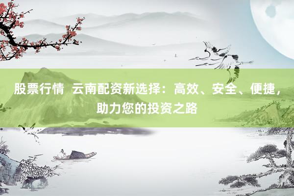 股票行情  云南配资新选择：高效、安全、便捷，助力您的投资之路