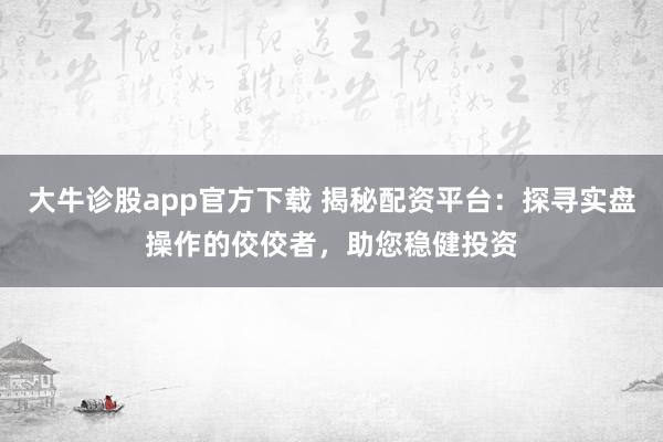大牛诊股app官方下载 揭秘配资平台：探寻实盘操作的佼佼者，助您稳健投资