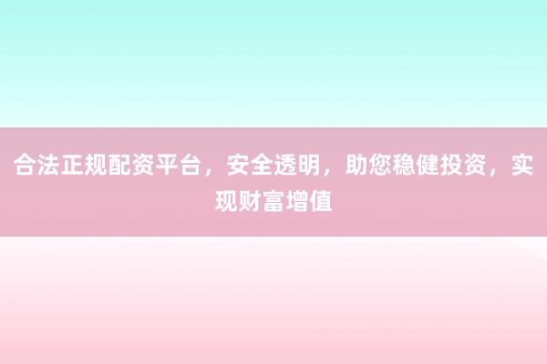 合法正规配资平台，安全透明，助您稳健投资，实现财富增值