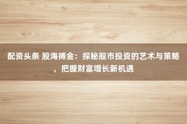 配资头条 股海搏金：探秘股市投资的艺术与策略，把握财富增长新机遇