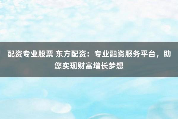 配资专业股票 东方配资：专业融资服务平台，助您实现财富增长梦想