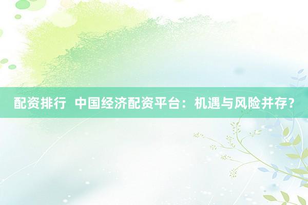 配资排行  中国经济配资平台：机遇与风险并存？