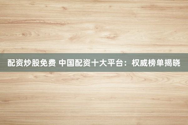 配资炒股免费 中国配资十大平台：权威榜单揭晓