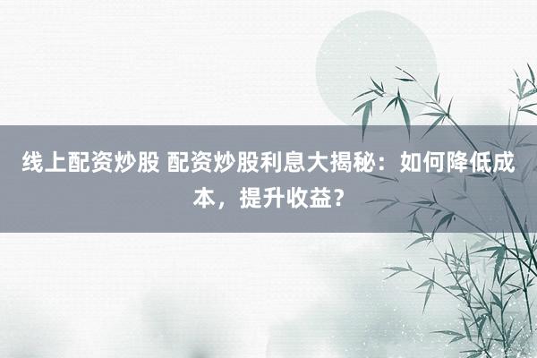 线上配资炒股 配资炒股利息大揭秘：如何降低成本，提升收益？