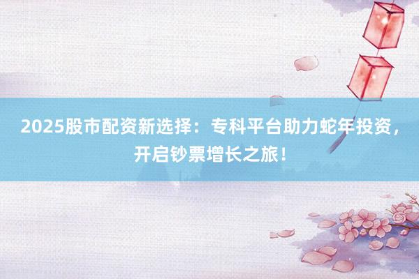 2025股市配资新选择：专科平台助力蛇年投资，开启钞票增长之旅！