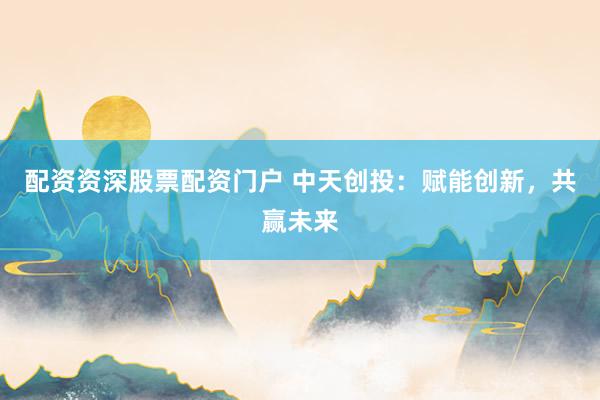 配资资深股票配资门户 中天创投：赋能创新，共赢未来