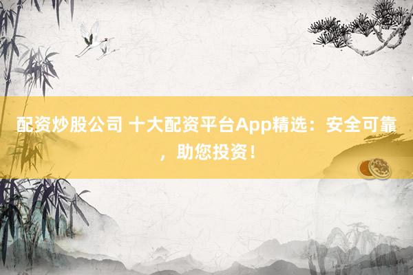 配资炒股公司 十大配资平台App精选：安全可靠，助您投资！