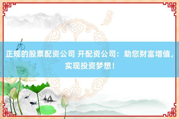 正规的股票配资公司 开配资公司：助您财富增值，实现投资梦想！