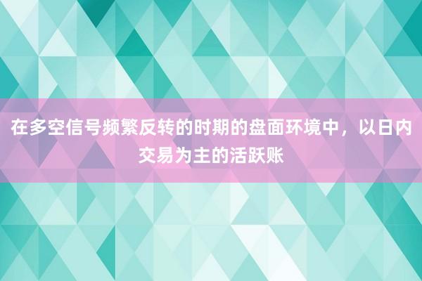 在多空信号频繁反转的时期的盘面环境中，以日内交易为主的活跃账