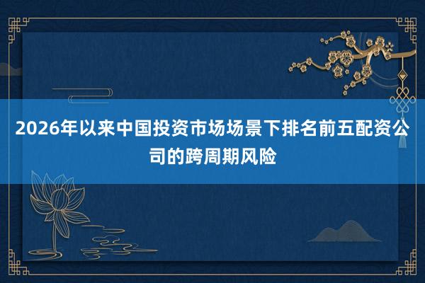 2026年以来中国投资市场场景下排名前五配资公司的跨周期风险