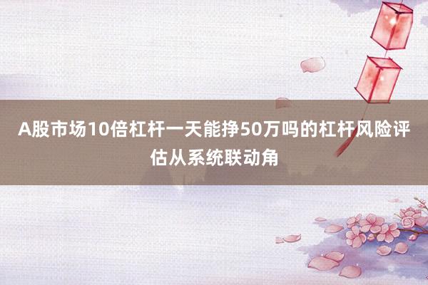 A股市场10倍杠杆一天能挣50万吗的杠杆风险评估从系统联动角