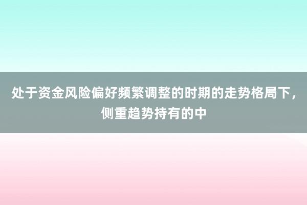 处于资金风险偏好频繁调整的时期的走势格局下，侧重趋势持有的中