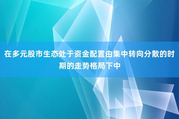在多元股市生态处于资金配置由集中转向分散的时期的走势格局下中