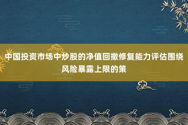中国投资市场中炒股的净值回撤修复能力评估围绕风险暴露上限的策