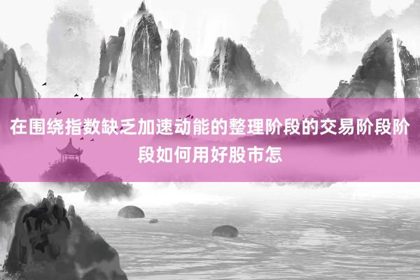 在围绕指数缺乏加速动能的整理阶段的交易阶段阶段如何用好股市怎