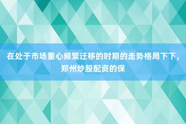 在处于市场重心频繁迁移的时期的走势格局下下，郑州炒股配资的保